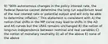 9) "With autonomous changes in the policy interest rate, the Federal Reserve cannot determine the long run equilibrium level of the real interest rate or potential output and will only be able to determine inflation." This statement is consistent with A) the notion that shifts in the MP curve may lead to shifts in the AD and AS curves but the LRAS remains unchanged B) the notion of long-run independence between nominal and real variables C) the notion of monetary neutrality D) all of the above E) none of the above