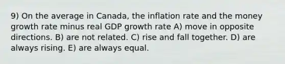 9) On the average in Canada, the inflation rate and the money growth rate minus real GDP growth rate A) move in opposite directions. B) are not related. C) rise and fall together. D) are always rising. E) are always equal.