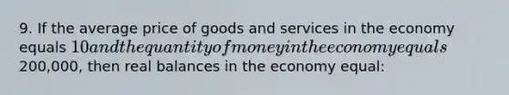 9. If the average price of goods and services in the economy equals 10 and the quantity of money in the economy equals200,000, then real balances in the economy equal: