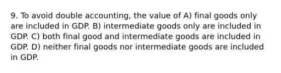 9. To avoid double accounting, the value of A) final goods only are included in GDP. B) intermediate goods only are included in GDP. C) both final good and intermediate goods are included in GDP. D) neither final goods nor intermediate goods are included in GDP.