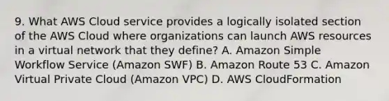 9. What AWS Cloud service provides a logically isolated section of the AWS Cloud where organizations can launch AWS resources in a virtual network that they define? A. Amazon Simple Workflow Service (Amazon SWF) B. Amazon Route 53 C. Amazon Virtual Private Cloud (Amazon VPC) D. AWS CloudFormation