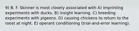 9) B. F. Skinner is most closely associated with A) imprinting experiments with ducks. B) insight learning. C) breeding experiments with pigeons. D) causing chickens to return to the roost at night. E) operant conditioning (trial-and-error learning).