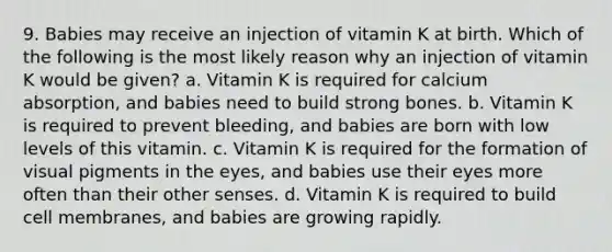 9. Babies may receive an injection of vitamin K at birth. Which of the following is the most likely reason why an injection of vitamin K would be given? a. Vitamin K is required for calcium absorption, and babies need to build strong bones. b. Vitamin K is required to prevent bleeding, and babies are born with low levels of this vitamin. c. Vitamin K is required for the formation of visual pigments in the eyes, and babies use their eyes more often than their other senses. d. Vitamin K is required to build cell membranes, and babies are growing rapidly.