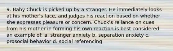 9. Baby Chuck is picked up by a stranger. He immediately looks at his mother's face, and judges his reaction based on whether she expresses pleasure or concern. Chuck's reliance on cues from his mother in forming his own reaction is best considered an example of: a. stranger anxiety b. separation anxiety c. prosocial behavior d. social referencing