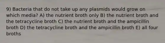 9) Bacteria that do not take up any plasmids would grow on which media? A) the nutrient broth only B) the nutrient broth and the tetracycline broth C) the nutrient broth and the ampicillin broth D) the tetracycline broth and the ampicillin broth E) all four broths