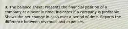 9. The balance sheet: Presents the financial position of a company at a point in time. Indicates if a company is profitable. Shows the net change in cash over a period of time. Reports the difference between revenues and expenses.