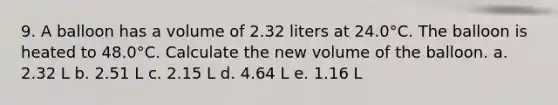 9. A balloon has a volume of 2.32 liters at 24.0°C. The balloon is heated to 48.0°C. Calculate the new volume of the balloon. a. 2.32 L b. 2.51 L c. 2.15 L d. 4.64 L e. 1.16 L