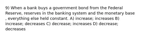 9) When a bank buys a government bond from the Federal Reserve, reserves in the banking system and the monetary base , everything else held constant. A) increase; increases B) increase; decreases C) decrease; increases D) decrease; decreases