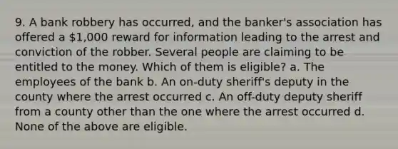 9. A bank robbery has occurred, and the banker's association has offered a 1,000 reward for information leading to the arrest and conviction of the robber. Several people are claiming to be entitled to the money. Which of them is eligible? a. The employees of the bank b. An on-duty sheriff's deputy in the county where the arrest occurred c. An off-duty deputy sheriff from a county other than the one where the arrest occurred d. None of the above are eligible.