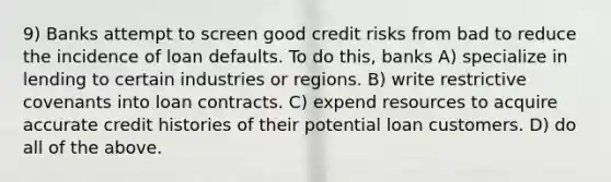 9) Banks attempt to screen good credit risks from bad to reduce the incidence of loan defaults. To do this, banks A) specialize in lending to certain industries or regions. B) write restrictive covenants into loan contracts. C) expend resources to acquire accurate credit histories of their potential loan customers. D) do all of the above.