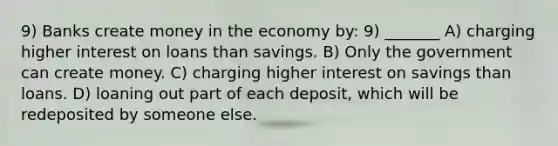 9) Banks create money in the economy by: 9) _______ A) charging higher interest on loans than savings. B) Only the government can create money. C) charging higher interest on savings than loans. D) loaning out part of each deposit, which will be redeposited by someone else.