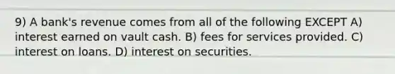 9) A bank's revenue comes from all of the following EXCEPT A) interest earned on vault cash. B) fees for services provided. C) interest on loans. D) interest on securities.