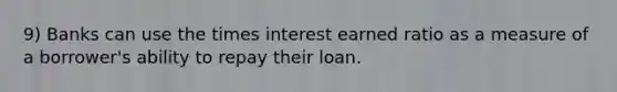 9) Banks can use the times interest earned ratio as a measure of a borrower's ability to repay their loan.