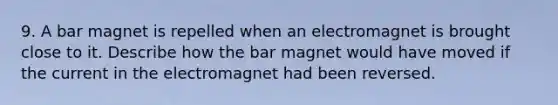 9. A bar magnet is repelled when an electromagnet is brought close to it. Describe how the bar magnet would have moved if the current in the electromagnet had been reversed.