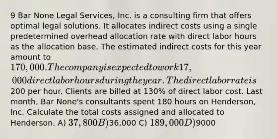 9 Bar None Legal Services, Inc. is a consulting firm that offers optimal legal solutions. It allocates indirect costs using a single predetermined overhead allocation rate with direct labor hours as the allocation base. The estimated indirect costs for this year amount to 170,000. The company is expected to work 17,000 direct labor hours during the year. The direct labor rate is200 per hour. Clients are billed at 130% of direct labor cost. Last month, Bar None's consultants spent 180 hours on Henderson, Inc. Calculate the total costs assigned and allocated to Henderson. A) 37,800 B)36,000 C) 189,000 D)9000