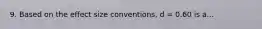 9. Based on the effect size conventions, d = 0.60 is a...