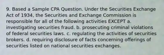 9. Based a Sample CPA Question. Under the Securities Exchange Act of 1934, the Securities and Exchange Commission is responsible for all of the following activities EXCEPT a. investigating securities fraud. b. prosecuting criminal violations of federal securities laws. c. regulating the activities of securities brokers. d. requiring disclosure of facts concerning offerings of securities listed on national securities exchanges.