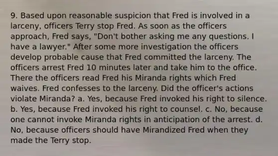 9. Based upon reasonable suspicion that Fred is involved in a larceny, officers Terry stop Fred. As soon as the officers approach, Fred says, "Don't bother asking me any questions. I have a lawyer." After some more investigation the officers develop probable cause that Fred committed the larceny. The officers arrest Fred 10 minutes later and take him to the office. There the officers read Fred his Miranda rights which Fred waives. Fred confesses to the larceny. Did the officer's actions violate Miranda? a. Yes, because Fred invoked his right to silence. b. Yes, because Fred invoked his right to counsel. c. No, because one cannot invoke Miranda rights in anticipation of the arrest. d. No, because officers should have Mirandized Fred when they made the Terry stop.