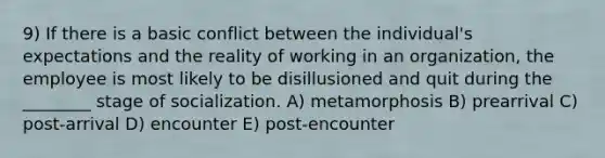 9) If there is a basic conflict between the individual's expectations and the reality of working in an organization, the employee is most likely to be disillusioned and quit during the ________ stage of socialization. A) metamorphosis B) prearrival C) post-arrival D) encounter E) post-encounter