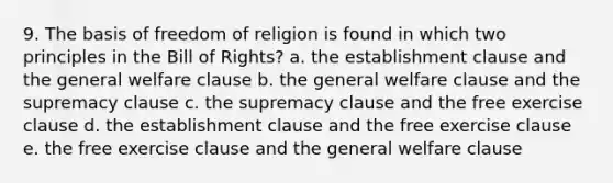 9. The basis of freedom of religion is found in which two principles in the Bill of Rights? a. the establishment clause and the general welfare clause b. the general welfare clause and the supremacy clause c. the supremacy clause and the free exercise clause d. the establishment clause and the free exercise clause e. the free exercise clause and the general welfare clause