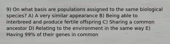 9) On what basis are populations assigned to the same biological species? A) A very similar appearance B) Being able to interbreed and produce fertile offspring C) Sharing a common ancestor D) Relating to the environment in the same way E) Having 99% of their genes in common