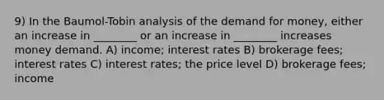 9) In the Baumol-Tobin analysis of the demand for money, either an increase in ________ or an increase in ________ increases money demand. A) income; interest rates B) brokerage fees; interest rates C) interest rates; the price level D) brokerage fees; income