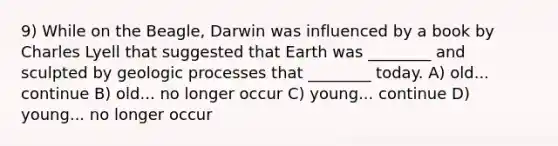 9) While on the Beagle, Darwin was influenced by a book by Charles Lyell that suggested that Earth was ________ and sculpted by geologic processes that ________ today. A) old... continue B) old... no longer occur C) young... continue D) young... no longer occur