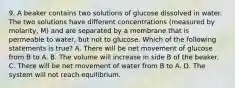 9. A beaker contains two solutions of glucose dissolved in water. The two solutions have different concentrations (measured by molarity, M) and are separated by a membrane that is permeable to water, but not to glucose. Which of the following statements is true? A. There will be net movement of glucose from B to A. B. The volume will increase in side B of the beaker. C. There will be net movement of water from B to A. D. The system will not reach equilibrium.