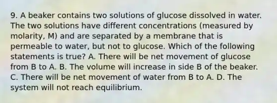 9. A beaker contains two solutions of glucose dissolved in water. The two solutions have different concentrations (measured by molarity, M) and are separated by a membrane that is permeable to water, but not to glucose. Which of the following statements is true? A. There will be net movement of glucose from B to A. B. The volume will increase in side B of the beaker. C. There will be net movement of water from B to A. D. The system will not reach equilibrium.