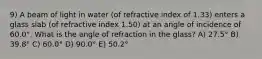 9) A beam of light in water (of refractive index of 1.33) enters a glass slab (of refractive index 1.50) at an angle of incidence of 60.0°. What is the angle of refraction in the glass? A) 27.5° B) 39.8° C) 60.0° D) 90.0° E) 50.2°