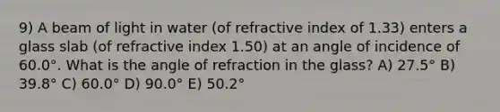 9) A beam of light in water (of refractive index of 1.33) enters a glass slab (of refractive index 1.50) at an angle of incidence of 60.0°. What is the angle of refraction in the glass? A) 27.5° B) 39.8° C) 60.0° D) 90.0° E) 50.2°