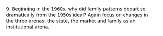 9. Beginning in the 1960s, why did family patterns depart so dramatically from the 1950s ideal? Again focus on changes in the three arenas: the state, the market and family as an institutional arena.