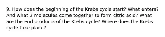 9. How does the beginning of the Krebs cycle start? What enters? And what 2 molecules come together to form citric acid? What are the end products of the Krebs cycle? Where does the Krebs cycle take place?