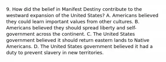 9. How did the belief in Manifest Destiny contribute to the westward expansion of the United States? A. Americans believed they could learn important values from other cultures. B. Americans believed they should spread liberty and self-government across the continent. C. The United States government believed it should return eastern lands to Native Americans. D. The United States government believed it had a duty to prevent slavery in new territories.