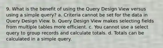 9. What is the benefit of using the Query Design View versus using a simple query? a. Criteria cannot be set for the data in Query Design View. b. Query Design View makes selecting fields from multiple tables more efficient. c. You cannot use a select query to group records and calculate totals. d. Totals can be calculated in a simple query.