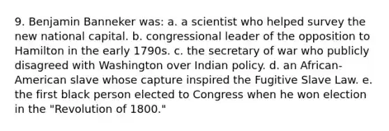 9. Benjamin Banneker was: a. a scientist who helped survey the new national capital. b. congressional leader of the opposition to Hamilton in the early 1790s. c. the secretary of war who publicly disagreed with Washington over Indian policy. d. an African-American slave whose capture inspired the Fugitive Slave Law. e. the first black person elected to Congress when he won election in the "Revolution of 1800."