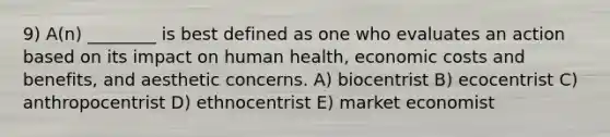 9) A(n) ________ is best defined as one who evaluates an action based on its impact on human health, economic costs and benefits, and aesthetic concerns. A) biocentrist B) ecocentrist C) anthropocentrist D) ethnocentrist E) market economist