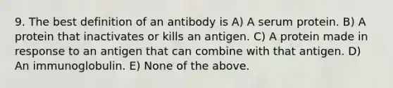 9. The best definition of an antibody is A) A serum protein. B) A protein that inactivates or kills an antigen. C) A protein made in response to an antigen that can combine with that antigen. D) An immunoglobulin. E) None of the above.