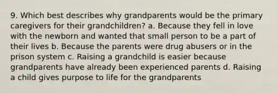 9. Which best describes why grandparents would be the primary caregivers for their grandchildren? a. Because they fell in love with the newborn and wanted that small person to be a part of their lives b. Because the parents were drug abusers or in the prison system c. Raising a grandchild is easier because grandparents have already been experienced parents d. Raising a child gives purpose to life for the grandparents