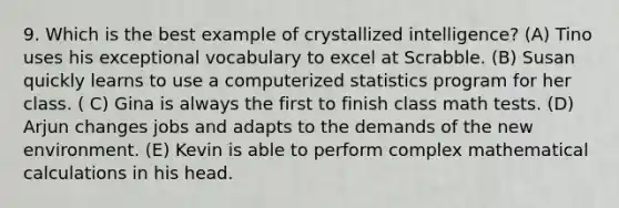 9. Which is the best example of crystallized intelligence? (A) Tino uses his exceptional vocabulary to excel at Scrabble. (B) Susan quickly learns to use a computerized statistics program for her class. ( C) Gina is always the first to finish class math tests. (D) Arjun changes jobs and adapts to the demands of the new environment. (E) Kevin is able to perform complex mathematical calculations in his head.