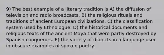 9) The best example of a literary tradition is A) the diffusion of television and radio broadcasts. B) the religious rituals and traditions of ancient European civilizations. C) the classification system used by Ethnologue. D) the historical documents and religious texts of the ancient Maya that were partly destroyed by Spanish conquerors. E) the variety of dialects in a language used in obscure examples of spoken poetry.