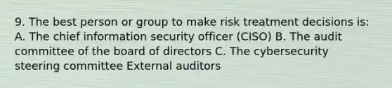 9. The best person or group to make risk treatment decisions is: A. The chief information security officer (CISO) B. The audit committee of the board of directors C. The cybersecurity steering committee External auditors