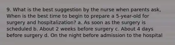 9. What is the best suggestion by the nurse when parents ask, When is the best time to begin to prepare a 5-year-old for surgery and hospitalization? a. As soon as the surgery is scheduled b. About 2 weeks before surgery c. About 4 days before surgery d. On the night before admission to the hospital