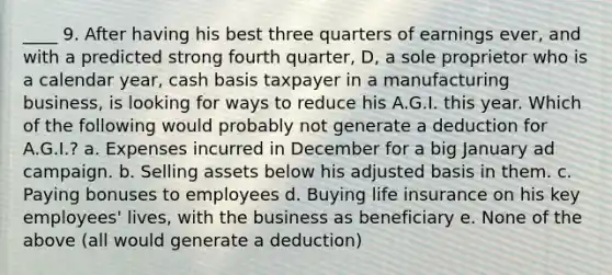 ____ 9. After having his best three quarters of earnings ever, and with a predicted strong fourth quarter, D, a sole proprietor who is a calendar year, cash basis taxpayer in a manufacturing business, is looking for ways to reduce his A.G.I. this year. Which of the following would probably not generate a deduction for A.G.I.? a. Expenses incurred in December for a big January ad campaign. b. Selling assets below his adjusted basis in them. c. Paying bonuses to employees d. Buying life insurance on his key employees' lives, with the business as beneficiary e. None of the above (all would generate a deduction)