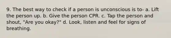 9. The best way to check if a person is unconscious is to- a. Lift the person up. b. Give the person CPR. c. Tap the person and shout, "Are you okay?" d. Look, listen and feel for signs of breathing.