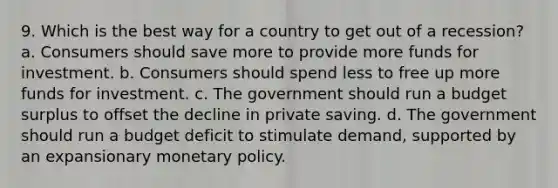 9. Which is the best way for a country to get out of a recession? a. Consumers should save more to provide more funds for investment. b. Consumers should spend less to free up more funds for investment. c. The government should run a budget surplus to offset the decline in private saving. d. The government should run a budget deficit to stimulate demand, supported by an expansionary monetary policy.