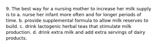 9. The best way for a nursing mother to increase her milk supply is to a. nurse her infant more often and for longer periods of time. b. provide supplemental formula to allow milk reserves to build. c. drink lactogenic herbal teas that stimulate milk production. d. drink extra milk and add extra servings of dairy products.