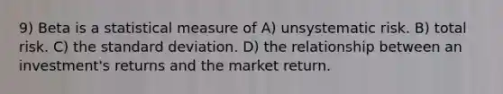 9) Beta is a statistical measure of A) unsystematic risk. B) total risk. C) the standard deviation. D) the relationship between an investment's returns and the market return.