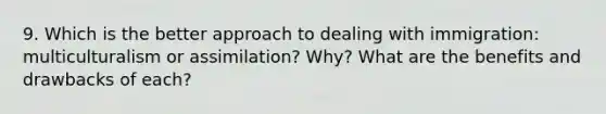 9. Which is the better approach to dealing with immigration: multiculturalism or assimilation? Why? What are the benefits and drawbacks of each?