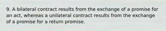 9. A bilateral contract results from the exchange of a promise for an act, whereas a unilateral contract results from the exchange of a promise for a return promise.